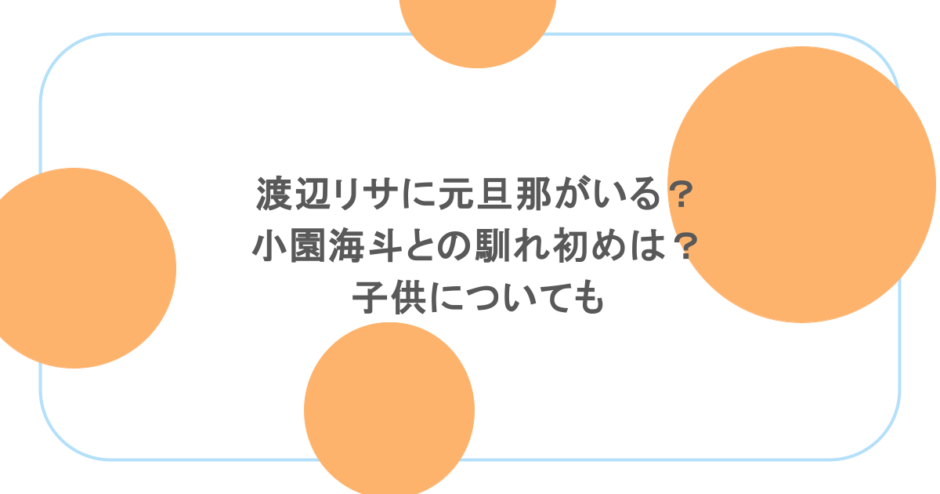 渡辺リサに元旦那がいる?小園海斗との馴れ初めは?子供についても